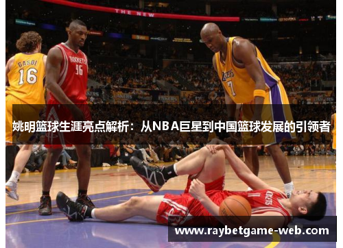 姚明篮球生涯亮点解析：从NBA巨星到中国篮球发展的引领者