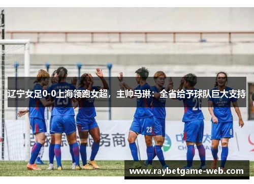 辽宁女足0-0上海领跑女超，主帅马琳：全省给予球队巨大支持